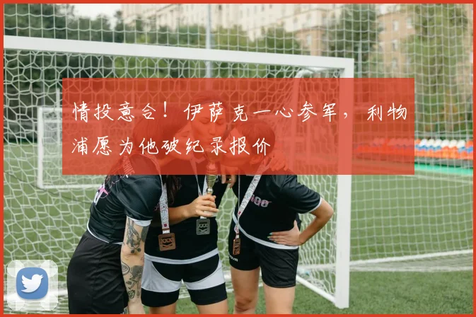 情投意合！伊萨克一心参军，利物浦愿为他破纪录报价